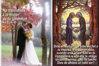 Dios es testigo y te pide ser fiel aDios es testigo y te pide ser fiel a
tu esposa, a la que amabastu esposa, a la que amabas
cuando eras joven. Ella es tucuando eras joven. Ella es tu
compañera, y con ella te obligacompañera, y con ella te obliga
un compromiso. ¿No ha hechoun compromiso. ¿No ha hecho
Dios de ambos un solo ser?Dios de ambos un solo ser?
No traicionesNo traiciones
a la mujera la mujer
de tu juventudde tu juventud
Mal 2: 14-15Mal 2: 14-15
 