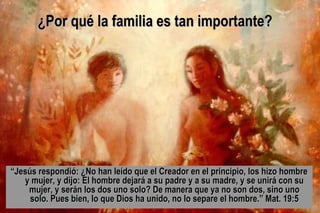 ““Jesús respondió: ¿No han leído que el Creador en el principio, los hizo hombreJesús respondió: ¿No han leído que el Creador en el principio, los hizo hombre
y mujer, y dijo: El hombre dejará a su padre y a su madre, y se unirá con suy mujer, y dijo: El hombre dejará a su padre y a su madre, y se unirá con su
mujer, y serán los dos uno solo? De manera que ya no son dos, sino unomujer, y serán los dos uno solo? De manera que ya no son dos, sino uno
solo. Pues bien, lo que Dios ha unido, no lo separe el hombre.” Mat. 19:5solo. Pues bien, lo que Dios ha unido, no lo separe el hombre.” Mat. 19:5
¿Por qué la familia es tan importante?¿Por qué la familia es tan importante?
 