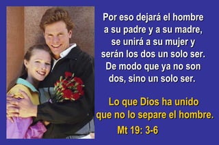 Por eso dejará el hombrePor eso dejará el hombre
a su padre y a su madre,a su padre y a su madre,
se unirá a su mujer yse unirá a su mujer y
serán los dos un solo ser.serán los dos un solo ser.
De modo que ya no sonDe modo que ya no son
dos, sino un solo ser.dos, sino un solo ser.
Lo que Dios ha unidoLo que Dios ha unido
que no lo separe el hombre.que no lo separe el hombre.
Mt 19: 3-6Mt 19: 3-6
 