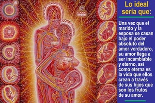 Una vez que el
marido y la
esposa se casan
bajo el poder
absoluto del
amor verdadero,
su amor llega a
ser incambiable
y eterno, así
como eterna es
la vida que ellos
crean a través
de sus hijos que
son los frutos
de su amor.
Lo ideal
seria que:
 