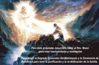 Para este propósito Jesucristo llamó al Rev. Moon
para traer reavivamiento y renovación
Para dirigir la Sagrada Comunión del Matrimonio y la Ceremonia de
Bendición para traer la purificación y la re-dedicación de la familia.
 