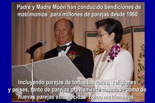 Padre y Madre Moon han conducido bendiciones dePadre y Madre Moon han conducido bendiciones de
matrimonios para millones de parejas desde 1960matrimonios para millones de parejas desde 1960
Incluyendo parejas de todas las razas, religionesIncluyendo parejas de todas las razas, religiones
y países, tanto de parejas previamente casadas , como dey países, tanto de parejas previamente casadas , como de
nuevas parejas establecidas como matrimonios.nuevas parejas establecidas como matrimonios.
 