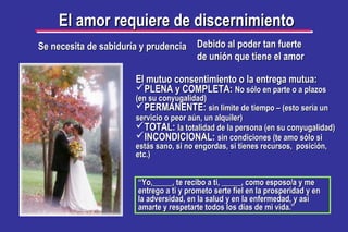 Se necesita de sabiduría y prudenciaSe necesita de sabiduría y prudencia
El amor requiere de discernimientoEl amor requiere de discernimiento
Debido al poder tan fuerteDebido al poder tan fuerte
de unión que tiene el amorde unión que tiene el amor
El mutuo consentimiento o la entrega mutua:El mutuo consentimiento o la entrega mutua:
PLENA y COMPLETA:PLENA y COMPLETA: No sólo en parte o a plazosNo sólo en parte o a plazos
(en su conyugalidad)(en su conyugalidad)
PERMANENTE:PERMANENTE: sin limite de tiempo – (esto sería unsin limite de tiempo – (esto sería un
servicio o peor aún, un alquiler)servicio o peor aún, un alquiler)
TOTAL:TOTAL: la totalidad de la persona (en su conyugalidad)la totalidad de la persona (en su conyugalidad)
INCONDICIONAL:INCONDICIONAL: sin condiciones (te amo sólo sisin condiciones (te amo sólo si
estás sano, si no engordas, si tienes recursos, posición,estás sano, si no engordas, si tienes recursos, posición,
etc.)etc.)
““Yo,_____, te recibo a ti, _____, como esposo/a y meYo,_____, te recibo a ti, _____, como esposo/a y me
entrego a ti y prometo serte fiel en la prosperidad y enentrego a ti y prometo serte fiel en la prosperidad y en
la adversidad, en la salud y en la enfermedad, y asíla adversidad, en la salud y en la enfermedad, y así
amarte y respetarte todos los días de mi vida.”amarte y respetarte todos los días de mi vida.”
 
