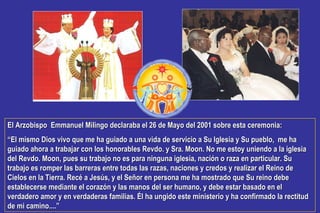 El Arzobispo Emmanuel Milingo declaraba el 26 de Mayo del 2001 sobre esta ceremonia:El Arzobispo Emmanuel Milingo declaraba el 26 de Mayo del 2001 sobre esta ceremonia:
““El mismo Dios vivo que me ha guiado a una vida de servicio a Su Iglesia y Su pueblo, me haEl mismo Dios vivo que me ha guiado a una vida de servicio a Su Iglesia y Su pueblo, me ha
guiado ahora a trabajar con los honorables Revdo. y Sra. Moon. No me estoy uniendo a la iglesiaguiado ahora a trabajar con los honorables Revdo. y Sra. Moon. No me estoy uniendo a la iglesia
del Revdo. Moon, pues su trabajo no es para ninguna iglesia, nación o raza en particular. Sudel Revdo. Moon, pues su trabajo no es para ninguna iglesia, nación o raza en particular. Su
trabajo es romper las barreras entre todas las razas, naciones y credos y realizar el Reino detrabajo es romper las barreras entre todas las razas, naciones y credos y realizar el Reino de
Cielos en la Tierra. Recé a Jesús, y el Señor en persona me ha mostrado que Su reino debeCielos en la Tierra. Recé a Jesús, y el Señor en persona me ha mostrado que Su reino debe
establecerse mediante el corazón y las manos del ser humano, y debe estar basado en elestablecerse mediante el corazón y las manos del ser humano, y debe estar basado en el
verdadero amor y en verdaderas familias. Él ha ungido este ministerio y ha confirmado la rectitudverdadero amor y en verdaderas familias. Él ha ungido este ministerio y ha confirmado la rectitud
de mi camino....”de mi camino....”
 