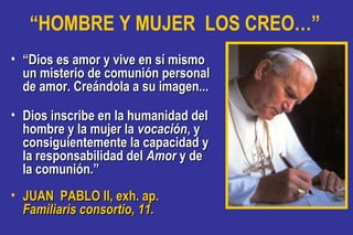 “HOMBRE Y MUJER LOS CREO…”
• ““Dios es amor y vive en sí mismoDios es amor y vive en sí mismo
un misterio de comunión personalun misterio de comunión personal
de amor. Creándola a su imagen...de amor. Creándola a su imagen...
• Dios inscribe en la humanidad delDios inscribe en la humanidad del
hombre y la mujer lahombre y la mujer la vocaciónvocación, y, y
consiguientemente la capacidad yconsiguientemente la capacidad y
la responsabilidad della responsabilidad del AmorAmor y dey de
la comunión.”la comunión.”
• JUAN PABLO II, exh. ap.JUAN PABLO II, exh. ap.
Familiaris consortio, 11.Familiaris consortio, 11.
 