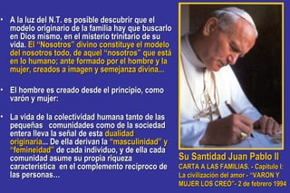 • A la luz del N.T. es posible descubrir que elA la luz del N.T. es posible descubrir que el
modelo originario de la familia hay que buscarlomodelo originario de la familia hay que buscarlo
en Dios mismo, en el misterio trinitario de suen Dios mismo, en el misterio trinitario de su
vida.vida. El “Nosotros” divino constituye el modeloEl “Nosotros” divino constituye el modelo
del nosotros todo, de aquel “nosotros” que estádel nosotros todo, de aquel “nosotros” que está
en lo humano; ante formado por el hombre y laen lo humano; ante formado por el hombre y la
mujer, creados a imagen y semejanza divina...mujer, creados a imagen y semejanza divina...
• El hombre es creado desde el principio, comoEl hombre es creado desde el principio, como
varón y mujer:varón y mujer:
• La vida de la colectividad humana tanto de lasLa vida de la colectividad humana tanto de las
pequeñas comunidades como de la sociedadpequeñas comunidades como de la sociedad
entera lleva la señal de estaentera lleva la señal de esta dualidaddualidad
originariaoriginaria... De ella derivan la... De ella derivan la “masculinidad” y“masculinidad” y
“femineidad”“femineidad” de cada individuo, y de ella cadade cada individuo, y de ella cada
comunidad asume su propia riquezacomunidad asume su propia riqueza
característica en el complemento recíproco decaracterística en el complemento recíproco de
las personas…las personas…
Su Santidad Juan Pablo IISu Santidad Juan Pablo II
CARTA A LAS FAMILIAS. - Capitulo I:CARTA A LAS FAMILIAS. - Capitulo I:
La civilización del amor - “VARON YLa civilización del amor - “VARON Y
MUJER LOS CREÓ”- 2 de febrero 1994MUJER LOS CREÓ”- 2 de febrero 1994
 