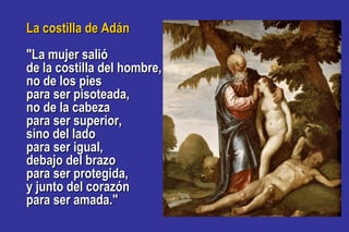La costilla de AdánLa costilla de Adán
"La mujer salió"La mujer salió
de la costilla del hombre,de la costilla del hombre,
no de los piesno de los pies
para ser pisoteada,para ser pisoteada,
no de la cabezano de la cabeza
para ser superior,para ser superior,
sino del ladosino del lado
para ser igual,para ser igual,
debajo del brazodebajo del brazo
para ser protegida,para ser protegida,
y junto del corazóny junto del corazón
para ser amada."para ser amada."
 