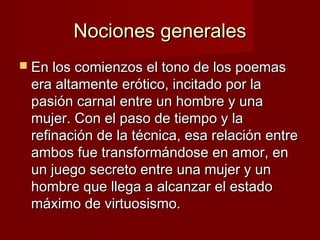 Nociones generalesNociones generales
 En los comienzos el tono de los poemasEn los comienzos el tono de los poemas
era altamente erótico, incitado por laera altamente erótico, incitado por la
pasión carnal entre un hombre y unapasión carnal entre un hombre y una
mujer. Con el paso de tiempo y lamujer. Con el paso de tiempo y la
refinación de la técnica, esa relación entrerefinación de la técnica, esa relación entre
ambos fue transformándose en amor, enambos fue transformándose en amor, en
un juego secreto entre una mujer y unun juego secreto entre una mujer y un
hombre que llega a alcanzar el estadohombre que llega a alcanzar el estado
máximo de virtuosismo.máximo de virtuosismo.
 