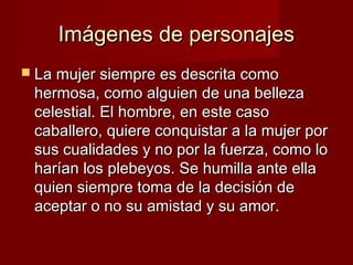 Imágenes de personajesImágenes de personajes
 La mujer siempre es descrita comoLa mujer siempre es descrita como
hermosa, como alguien de una bellezahermosa, como alguien de una belleza
celestial. El hombre, en este casocelestial. El hombre, en este caso
caballero, quiere conquistar a la mujer porcaballero, quiere conquistar a la mujer por
sus cualidades y no por la fuerza, como losus cualidades y no por la fuerza, como lo
harían los plebeyos. Se humilla ante ellaharían los plebeyos. Se humilla ante ella
quien siempre toma de la decisión dequien siempre toma de la decisión de
aceptar o no su amistad y su amor.aceptar o no su amistad y su amor.
 