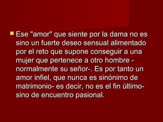  Ese "amor" que siente por la dama no esEse "amor" que siente por la dama no es
sino un fuerte deseo sensual alimentadosino un fuerte deseo sensual alimentado
por el reto que supone conseguir a unapor el reto que supone conseguir a una
mujer que pertenece a otro hombre -mujer que pertenece a otro hombre -
normalmente su señor-. Es por tanto unnormalmente su señor-. Es por tanto un
amor infiel, que nunca es sinónimo deamor infiel, que nunca es sinónimo de
matrimonio- es decir, no es el fin último-matrimonio- es decir, no es el fin último-
sino de encuentro pasional.sino de encuentro pasional.
 