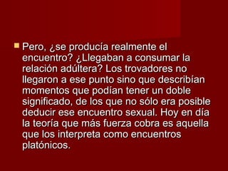  Pero, ¿se producía realmente elPero, ¿se producía realmente el
encuentro? ¿Llegaban a consumar laencuentro? ¿Llegaban a consumar la
relación adúltera? Los trovadores norelación adúltera? Los trovadores no
llegaron a ese punto sino que describíanllegaron a ese punto sino que describían
momentos que podían tener un doblemomentos que podían tener un doble
significado, de los que no sólo era posiblesignificado, de los que no sólo era posible
deducir ese encuentro sexual. Hoy en díadeducir ese encuentro sexual. Hoy en día
la teoría que más fuerza cobra es aquellala teoría que más fuerza cobra es aquella
que los interpreta como encuentrosque los interpreta como encuentros
platónicos.platónicos.
 