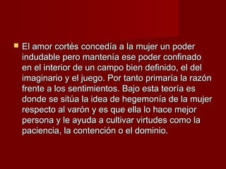  El amor cortés concedía a la mujer un poderEl amor cortés concedía a la mujer un poder
indudable pero mantenía ese poder confinadoindudable pero mantenía ese poder confinado
en el interior de un campo bien definido, el delen el interior de un campo bien definido, el del
imaginario y el juego. Por tanto primaría la razónimaginario y el juego. Por tanto primaría la razón
frente a los sentimientos. Bajo esta teoría esfrente a los sentimientos. Bajo esta teoría es
donde se sitúa la idea de hegemonía de la mujerdonde se sitúa la idea de hegemonía de la mujer
respecto al varón y es que ella lo hace mejorrespecto al varón y es que ella lo hace mejor
persona y le ayuda a cultivar virtudes como lapersona y le ayuda a cultivar virtudes como la
paciencia, la contención o el dominio.paciencia, la contención o el dominio.
 