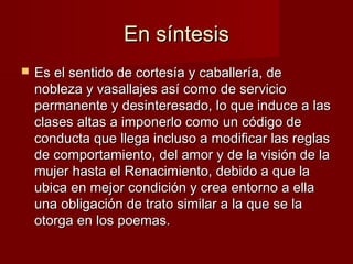 En síntesisEn síntesis
 Es el sentido de cortesía y caballería, deEs el sentido de cortesía y caballería, de
nobleza y vasallajes así como de servicionobleza y vasallajes así como de servicio
permanente y desinteresado, lo que induce a laspermanente y desinteresado, lo que induce a las
clases altas a imponerlo como un código declases altas a imponerlo como un código de
conducta que llega incluso a modificar las reglasconducta que llega incluso a modificar las reglas
de comportamiento, del amor y de la visión de lade comportamiento, del amor y de la visión de la
mujer hasta el Renacimiento, debido a que lamujer hasta el Renacimiento, debido a que la
ubica en mejor condición y crea entorno a ellaubica en mejor condición y crea entorno a ella
una obligación de trato similar a la que se launa obligación de trato similar a la que se la
otorga en los poemas.otorga en los poemas.
 