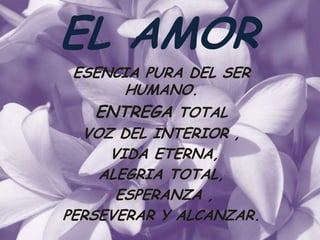 EL AMOR
 ESENCIA PURA DEL SER
      HUMANO.
   ENTREGA TOTAL
  VOZ DEL INTERIOR ,
     VIDA ETERNA,
    ALEGRIA TOTAL,
      ESPERANZA ,
PERSEVERAR Y ALCANZAR.
 