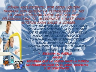JÓVEN ADOLESCENTE, !POR DIOS¡ ¿QUIÈN
 TRABAJA CON QUIÈN? LA TECNOLOGIA SI NO
   LA SABES UTILIZAR PUEDE QUE SEA MUY
PELIGROSA PARA TI. ALIVIANATE Y DATE UNOS
    15 MINUTITOS PARA SALIR A CORRER.
          • ¡OBVIO! TU MUJER QUE CAES EN EL PODER
            DE LA MERCADOTECNIA, LA QUE TE DICE
            QUE TE ENBELLECERA COMO POR ARTE DE
               MAGIA. MEJOR COME SALUDABLE.
           • TU HOMBRE-MUJER GOBERNANTE QUE
                 LLEGAS ARRIBA PISOTEANDO,
            MANIPULANDO Y ESTANDO AHÍ, ROBASY
                NUNCA CUMPLES TUS PROMESAS.
                   • ESCUCHA AL PUEBLO
                        • AYUDA.
         • RECUERDA QUE LA UNION HACE LA FUERZA
         • NO PERMITAS CAER EN EL OCIO, DISFRUTA
                      Y SE CONSTANTE.
 