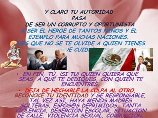 Y CLARO TU AUTORIDAD
                  PASA
   DE SER UN CORRUPTO Y OPORTUNISTA
  A SER EL HEROE DE TANTOS NIÑOS Y EL
    EJEMPLO PARA MUCHAS NACIONES.
PUES QUE NO SE TE OLVIDE A QUIEN TIENES
               QUE CUIDAR.



• EN FIN, TÙ, !SI TU! QUIEN QUIERA QUE
 SEAS, A QUE TE DEDIQUES, CON QUIEN TE
               ENCUENTRES.
  • DEJA DE HECHARLE LA CULPA AL OTRO,
RECONOCE TU IDENTIDAD Y SE RESPONSABLE,
     TAL VEZ ASI, HAYA MENOS MADRES
   SOLTERAS, ESPOS@S DEPRIMIDOS, TANTA
VIOLENCIA, DESERCION ESCOLAR, SITUACION
 DE CALLE, VIOLENCIA SEXUAL, CORRUPCION,
 