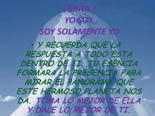 ¡GRITA !
         YO SOY.
    SOY SOLAMENTE YO
  • Y RECUERDA QUE LA
  RESPUESTA A TODO ESTA
 DENTRO DE TI. TU ESENCIA
FORMARA LA PRESENCIA PARA
  MIRAR EL PANORAMA QUE
ESTE HERMOSO PLANETA NOS
DA. TOMA LO MEJOR DE ELLA
  Y DALE LO MEJOR DE TI.
 