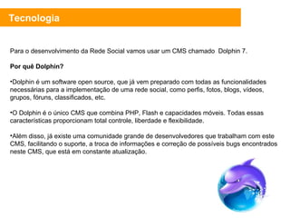 Tecnologia Para o desenvolvimento da Rede Social vamos usar um CMS chamado  Dolphin 7. Por quê Dolphin? Dolphin é um software open source, que já vem preparado com todas as funcionalidades necessárias para a implementação de uma rede social, como perfis, fotos, blogs, vídeos, grupos, fóruns, classificados, etc. O Dolphin é o único CMS que combina PHP, Flash e capacidades móveis. Todas essas características proporcionam total controle, liberdade e flexibilidade. Além disso, já existe uma comunidade grande de desenvolvedores que trabalham com este CMS, facilitando o suporte, a troca de informações e correção de possíveis bugs encontrados neste CMS, que está em constante atualização. 