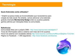 Tecnologia Quais Extensões serão utilizadas? Dolphin já possui todas as funcionalidades que necessitamos para criação da rede social. No entanto, vamos adicionar uma extensão gratuita chamada  Membership Badge  onde os usuários poderão ganhar prêmios por interações feitas na comunidade. Referências Comunidade feita com o próprio CMS -  http://www.boonexnerd.net/dolphin-7 Troca de informações sobre o sistema com mais de 6 mil usuários Fórum do sistema com novidades diárias  http://www.boonex.com/forums/#forum/Dolphin-7.0-0.htm Página no Facebook – 1.400 seguidores -  http://www.facebook.com/boonex 