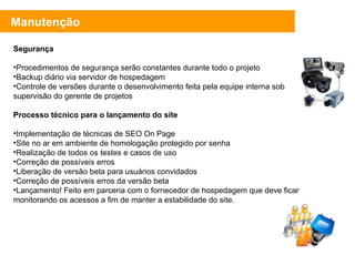 Segurança Procedimentos de segurança serão constantes durante todo o projeto Backup diário via servidor de hospedagem Controle de versões durante o desenvolvimento feita pela equipe interna sob supervisão do gerente de projetos Processo técnico para o lançamento do site Implementação de técnicas de SEO On Page Site no ar em ambiente de homologação protegido por senha Realização de todos os testes e casos de uso Correção de possíveis erros Liberação de versão beta para usuários convidados Correção de possíveis erros da versão beta Lançamento! Feito em parceria com o fornecedor de hospedagem que deve ficar monitorando os acessos a fim de manter a estabilidade do site. Manutenção 
