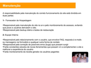 A responsabilidade pela manutenção do correto funcionamento do site está dividida em duas partes: 1-   Fornecedor de Hospedagem Responsável pela manutenção do site no ar e pelo monitoramento de acessos, evitando que picos e usuários derrubem o site; Responsável pelo backup diário e testes de restauração 2-  Equipe Interna Responsável pelo relacionamento com o usuário, que envolve FAQ, resposta à e-mails ou mensagens via formulário e qualquer outra forma de contato Responsável pela correção de possíveis erros (bugs) que possam surgir Farão constantes estudos de novas ferramentas que possam vir a complementar o site e melhorar a experiência do usuário Farão monitoramento da receita gerada via usuários pagantes Manutenção 