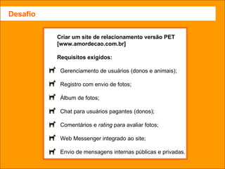Criar um site de relacionamento versão PET [www.amordecao.com.br] Requisitos exigidos: Gerenciamento de usuários (donos e animais); Registro com envio de fotos; Álbum de fotos; Chat para usuários pagantes (donos); Comentários e  rating  para avaliar fotos; Web Messenger integrado ao site; Envio de mensagens internas públicas e privadas. Desafio 