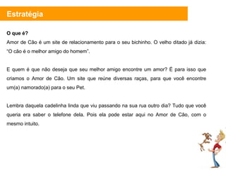 O que é? Amor de Cão é um site de relacionamento para o seu bichinho. O velho ditado já dizia:  “O cão é o melhor amigo do homem”.  E quem é que não deseja que seu melhor amigo encontre um amor? É para isso que criamos o Amor de Cão. Um site que reúne diversas raças, para que você encontre um(a) namorado(a) para o seu Pet. Lembra daquela cadelinha linda que viu passando na sua rua outro dia? Tudo que você queria era saber o telefone dela. Pois ela pode estar aqui no Amor de Cão, com o mesmo intuito.  Estratégia 