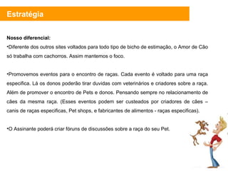 Nosso diferencial: Diferente dos outros sites voltados para todo tipo de bicho de estimação, o Amor de Cão só trabalha com cachorros. Assim mantemos o foco.  Promovemos eventos para o encontro de raças. Cada evento é voltado para uma raça especifica. Lá os donos poderão tirar duvidas com veterinários e criadores sobre a raça. Além de promover o encontro de Pets e donos. Pensando sempre no relacionamento de cães da mesma raça. (Esses eventos podem ser custeados por criadores de cães – canis de raças especificas, Pet shops, e fabricantes de alimentos - raças especificas). O Assinante poderá criar fóruns de discussões sobre a raça do seu Pet.  Estratégia 