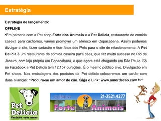 Estratégia de lançamento: OFFLINE Em parceria com a Pet shop  Forte dos Animais  e a  Pet Delícia , restaurante de comida caseira para cachorros, vamos promover um almoço em Copacabana. Assim podemos divulgar o site, fazer cadastro e tirar fotos dos Pets para o site de relacionamento. A  Pet Delícia  é um restaurante de comida caseira para cães, que faz muito sucesso no Rio de Janeiro, com loja própria em Copacabana, e que agora está chegando em São Paulo. Só no Facebook a Pet Delícia tem 12.157 curtições. É o mesmo público alvo. Divulgação em Pet shops. Nas embalagens dos produtos da Pet delícia colocaremos um cartão com duas alianças:  “Procura-se um amor de cão. Siga o Link: www.amordecao.com.br”  Estratégia 
