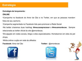 Estratégia de lançamento: ONLINE Campanha no facebook do Amor de Cão e no Twitter, em que as pessoas mandem fotos de seu cachorro. Campanha segmentada no Facebook Ads para promover a Rede Social No twitter criaremos duas hashtag:  #meucaoepracasar  e  #meuamordecao.  Sempre relacionada ao twitter oficial do site @amordecao.  Divulgação em redes sociais, blogs e sites especializados. Homebanner em sites de pet shops. Mídia online e ação em rede de afiliados Facebook:  Amor de Cão  Twitter:   @amordecao Estratégia 