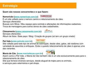 Quem são nossos concorrentes e o que fazem: Namoricão ( www.namoricao.com.br ) É um site voltado para o namoro canino e relacionamento de cães.  Serviços oferecidos:  Buscas com filtros / Meu espaço para controle e alterações de informações cadastrais.  Troca de mensagens para outros donos de cães cadastrados. Cãosamento ( www.caosamento.com.br )  Serviços oferecidos: Álbum de fotos / Bate papo / Blog / Criação de grupos (só tem um grupo criado) Pet Vale ( www.petvale.com.br ) Site voltado para todo tipo de animal de estimação, desde cães, gatos, até roedores com variedade de assuntos e enfoques. Onde o quesito relacionamento de cães é apenas uma das variantes.  Mania de Cão  ( www.maniadecao.com.br ) Assim como o Pet Vale, o Mania de Cão também não é um site exclusivamente para para o relacionamento de cães. Site que fornece diversos serviços, desde aluguel de trajes para os animais,  e serviços para veterinários e pet shops.  Estratégia 