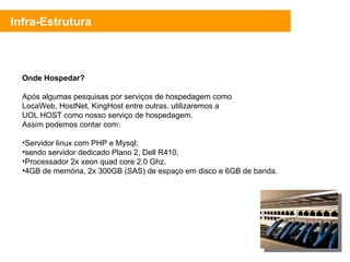 Infra-Estrutura Onde Hospedar? Após algumas pesquisas por serviços de hospedagem como LocaWeb, HostNet, KingHost entre outras, utilizaremos a UOL HOST como nosso serviço de hospedagem. Assim podemos contar com: Servidor linux com PHP e Mysql; sendo servidor dedicado Plano 2, Dell R410, Processador 2x xeon quad core 2.0 Ghz, 4GB de memória, 2x 300GB (SAS) de espaço em disco e 6GB de banda. 