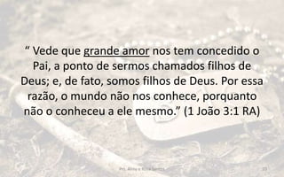 “ Vede que grande amor nos tem concedido o
Pai, a ponto de sermos chamados filhos de
Deus; e, de fato, somos filhos de Deus. Por essa
razão, o mundo não nos conhece, porquanto
não o conheceu a ele mesmo.” (1 João 3:1 RA)
Prs. Almy e Rosa Santos 10
 