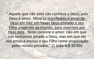 “ Aquele que não ama não conhece a Deus, pois
Deus é amor. Nisto se manifestou o amor de
Deus em nós: em haver Deus enviado o seu
Filho unigênito ao mundo, para vivermos por
meio dele. Nisto consiste o amor: não em que
nós tenhamos amado a Deus, mas em que ele
nos amou e enviou o seu Filho como propiciação
pelos nossos pecados.” (1 João 4:8-10 RA)
Prs. Almy e Rosa Santos 11
 