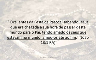 “ Ora, antes da Festa da Páscoa, sabendo Jesus
que era chegada a sua hora de passar deste
mundo para o Pai, tendo amado os seus que
estavam no mundo, amou-os até ao fim.” (João
13:1 RA)
Prs. Almy e Rosa Santos 12
 