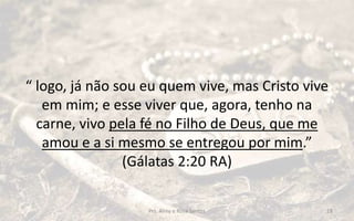 “ logo, já não sou eu quem vive, mas Cristo vive
em mim; e esse viver que, agora, tenho na
carne, vivo pela fé no Filho de Deus, que me
amou e a si mesmo se entregou por mim.”
(Gálatas 2:20 RA)
Prs. Almy e Rosa Santos 18
 