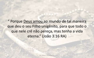 “ Porque Deus amou ao mundo de tal maneira
que deu o seu Filho unigênito, para que todo o
que nele crê não pereça, mas tenha a vida
eterna.” (João 3:16 RA)
Prs. Almy e Rosa Santos 3
 