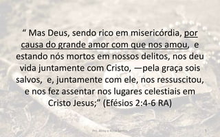 “ Mas Deus, sendo rico em misericórdia, por
causa do grande amor com que nos amou, e
estando nós mortos em nossos delitos, nos deu
vida juntamente com Cristo, —pela graça sois
salvos, e, juntamente com ele, nos ressuscitou,
e nos fez assentar nos lugares celestiais em
Cristo Jesus;” (Efésios 2:4-6 RA)
Prs. Almy e Rosa Santos 5
 