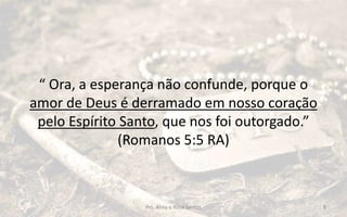 “ Ora, a esperança não confunde, porque o
amor de Deus é derramado em nosso coração
pelo Espírito Santo, que nos foi outorgado.”
(Romanos 5:5 RA)
Prs. Almy e Rosa Santos 8
 