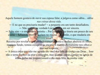 Aquele homem gostava de ouvir sua esposa falar, a julgava como sábia... sábia
nas coisas dessa vida.
— E no que eu precisaria mudar? – a pergunta era um tanto desafiadora.
— Não sei... – na verdade Lúcia temeu em ser sincera.
— Sabe sim – o empresário insistiu -. Por exemplo, eu tiraria um pouco do seu
ciúme – Sebastião provocou risos na esposa -. E, então, o que mudaria em
mim?
Receosa por revelar o que verdadeiramente sentia a mulher abaixou os olhos,
respirou fundo, tomou coragem ao encarar o marido diretamente nos olhos e
deu sua resposta:
— A única coisa que não me agrada em você é a falta de crença em Deus... Isso
não o torna melhor ou pior a ninguém, mas quando entrar comigo na igreja de
mãos dadas me proporcionará o dia mais feliz da minha vida.
 