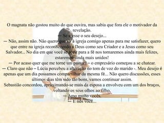 O magnata não gostou muito do que ouvira, mas sabia que fora ele o motivador da
revelação.
— Se é esse o seu desejo...
— Não, assim não. Não quero que vá à igreja comigo apenas para me satisfazer, quero
que entre na igreja reconhecendo a Deus como seu Criador e a Jesus como seu
Salvador... No dia em que você se abrir para a fé nos tornaremos ainda mais felizes,
estaremos ainda mais unidos!
— Por acaso quer que me torne um pastor? – o empresário começou a se chatear.
— Claro que não – Lúcia percebeu a alteração no tom de voz do marido -. Meu desejo é
apenas que um dia possamos compartilhar da mesma fé... Não quero discussões, esses
últimos dias têm sido tão bons, vamos continuar assim.
Sebastião concordou, aproximando-se mais da esposa a envolveu com um dos braços,
voltando os seus olhos ao filho.
— Amo muito vocês.
— E nós você...
 