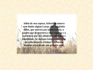Além de sua esposa, Sebastião amava
sem limite algum Lucas, seu unigênito
filho, que entrava na adolescência, o
garoto que despertava o seu orgulho e a
sua honra por tão admirada educação e
humildade. Se alguma coisa acontecesse
na vida daquela criança o influente
homem sentiria em sua própria pele.
 