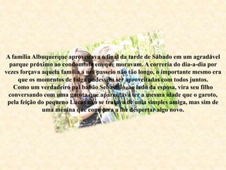 A família Albuquerque aproveitava o final da tarde de Sábado em um agradável
parque próximo ao condomínio em que moravam. A correria do dia-a-dia por
vezes forçava aquela família a um passeio não tão longo, o importante mesmo era
que os momentos de folga pudessem ser aproveitadas com todos juntos.
Como um verdadeiro pai babão Sebastião, ao lado da esposa, vira seu filho
conversando com uma garota que aparentava ter a mesma idade que o garoto,
pela feição do pequeno Lucas não se tratava de uma simples amiga, mas sim de
uma menina que começara a lhe despertar algo novo.
 