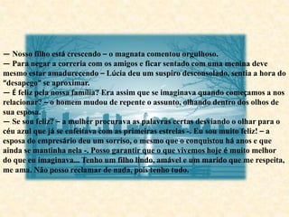 — Nosso filho está crescendo – o magnata comentou orgulhoso.
— Para negar a correria com os amigos e ficar sentado com uma menina deve
mesmo estar amadurecendo – Lúcia deu um suspiro desconsolado, sentia a hora do
“desapego” se aproximar.
— É feliz pela nossa família? Era assim que se imaginava quando começamos a nos
relacionar? – o homem mudou de repente o assunto, olhando dentro dos olhos de
sua esposa.
— Se sou feliz? – a mulher procurava as palavras certas desviando o olhar para o
céu azul que já se enfeitava com as primeiras estrelas -. Eu sou muito feliz! – a
esposa do empresário deu um sorriso, o mesmo que o conquistou há anos e que
ainda se mantinha nela -. Posso garantir que o que vivemos hoje é muito melhor
do que eu imaginava... Tenho um filho lindo, amável e um marido que me respeita,
me ama. Não posso reclamar de nada, pois tenho tudo.
 