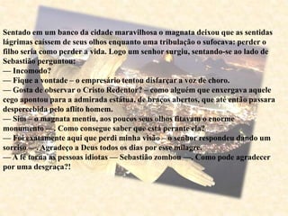 Sentado em um banco da cidade maravilhosa o magnata deixou que as sentidas
lágrimas caíssem de seus olhos enquanto uma tribulação o sufocava: perder o
filho seria como perder a vida. Logo um senhor surgiu, sentando-se ao lado de
Sebastião perguntou:
— Incomodo?
— Fique a vontade – o empresário tentou disfarçar a voz de choro.
— Gosta de observar o Cristo Redentor? – como alguém que enxergava aquele
cego apontou para a admirada estátua, de braços abertos, que até então passara
despercebida pelo aflito homem.
— Sim – o magnata mentiu, aos poucos seus olhos fitavam o enorme
monumento —. Como consegue saber que está perante ela?
— Foi exatamente aqui que perdi minha visão – o senhor respondeu dando um
sorriso —. Agradeço a Deus todos os dias por esse milagre.
— A fé torna as pessoas idiotas — Sebastião zombou —. Como pode agradecer
por uma desgraça?!
 