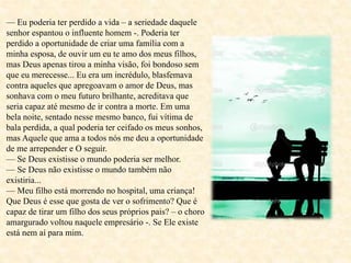 — Eu poderia ter perdido a vida – a seriedade daquele
senhor espantou o influente homem -. Poderia ter
perdido a oportunidade de criar uma família com a
minha esposa, de ouvir um eu te amo dos meus filhos,
mas Deus apenas tirou a minha visão, foi bondoso sem
que eu merecesse... Eu era um incrédulo, blasfemava
contra aqueles que apregoavam o amor de Deus, mas
sonhava com o meu futuro brilhante, acreditava que
seria capaz até mesmo de ir contra a morte. Em uma
bela noite, sentado nesse mesmo banco, fui vítima de
bala perdida, a qual poderia ter ceifado os meus sonhos,
mas Aquele que ama a todos nós me deu a oportunidade
de me arrepender e O seguir.
— Se Deus existisse o mundo poderia ser melhor.
— Se Deus não existisse o mundo também não
existiria...
— Meu filho está morrendo no hospital, uma criança!
Que Deus é esse que gosta de ver o sofrimento? Que é
capaz de tirar um filho dos seus próprios pais? – o choro
amargurado voltou naquele empresário -. Se Ele existe
está nem aí para mim.
 