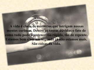 A vida é cheia de mistérios que intrigam nossas
mentes curiosas. Dentre as tantas dúvidas o fato de
como tudo pode acontecer tão rápido, tão de repente.
Estamos bem e em um segundo já não estamos mais.
São coisas da vida.
 