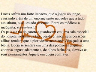Lucas sofreu um forte impacto, que o jogou ao longe,
causando além de um enorme susto naqueles que a tudo
assistiram, o seu estado de coma. Entre os médicos a
incógnita: sobreviveria?
Os pais e a tia do garoto aguardavam em uma sala especial
do hospital notícias da tão querida criança, seus corações
aflitos temiam que o pior viesse acontecer. Abraçada a uma
bíblia, Lúcia se sentara em uma das poltronas enquanto
chorava angustiadamente e, de olhos fechados, elevava os
seus pensamentos Àquele em quem confiava.
 