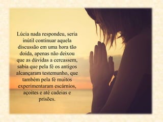 Lúcia nada respondeu, seria
inútil continuar aquela
discussão em uma hora tão
doída, apenas não deixou
que as dúvidas a cercassem,
sabia que pela fé os antigos
alcançaram testemunho, que
também pela fé muitos
experimentaram escárnios,
açoites e até cadeias e
prisões.
 