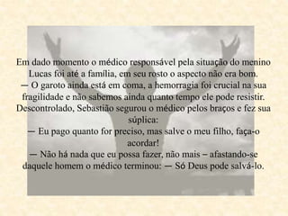 Em dado momento o médico responsável pela situação do menino
Lucas foi até a família, em seu rosto o aspecto não era bom.
— O garoto ainda está em coma, a hemorragia foi crucial na sua
fragilidade e não sabemos ainda quanto tempo ele pode resistir.
Descontrolado, Sebastião segurou o médico pelos braços e fez sua
súplica:
— Eu pago quanto for preciso, mas salve o meu filho, faça-o
acordar!
— Não há nada que eu possa fazer, não mais – afastando-se
daquele homem o médico terminou: — Só Deus pode salvá-lo.
 